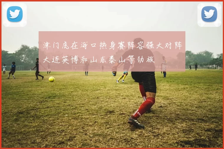 津门虎在海口热身赛阵容强大对阵大连英博和山东泰山等劲旅