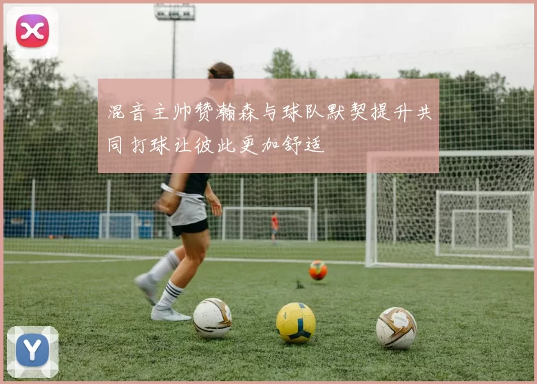 混音主帅赞瀚森与球队默契提升共同打球让彼此更加舒适