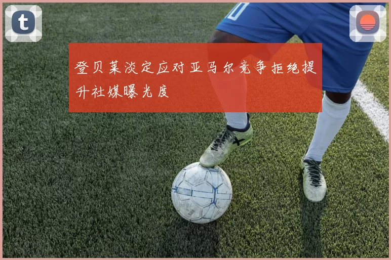 登贝莱淡定应对亚马尔竞争拒绝提升社媒曝光度