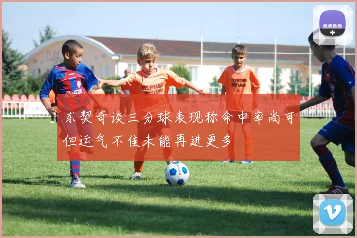 东契奇谈三分球表现称命中率尚可但运气不佳未能再进更多