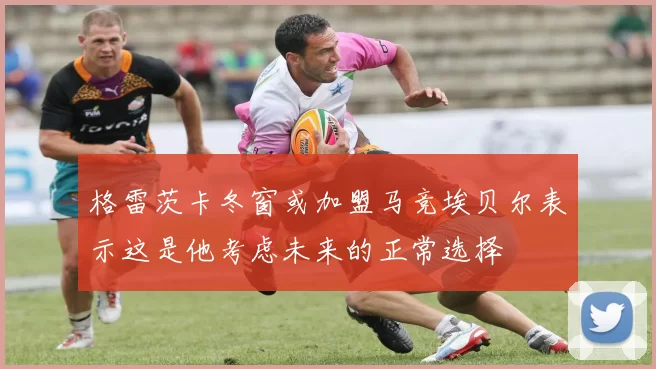 格雷茨卡冬窗或加盟马竞埃贝尔表示这是他考虑未来的正常选择