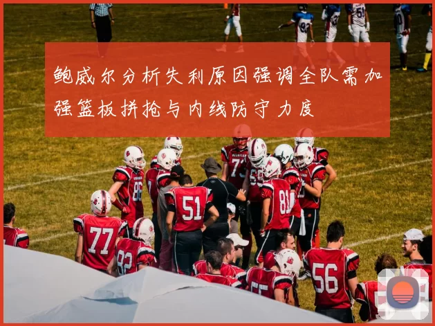 鲍威尔分析失利原因强调全队需加强篮板拼抢与内线防守力度