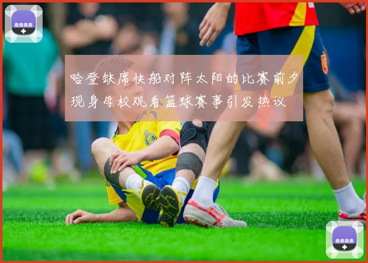 哈登缺席快船对阵太阳的比赛前夕现身母校观看篮球赛事引发热议